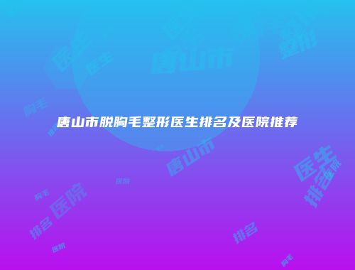 唐山市脱胸毛整形医生排名及医院推荐