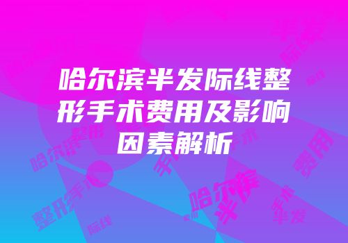 哈尔滨半发际线整形手术费用及影响因素解析