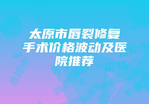 太原市唇裂修复手术价格波动及医院推荐