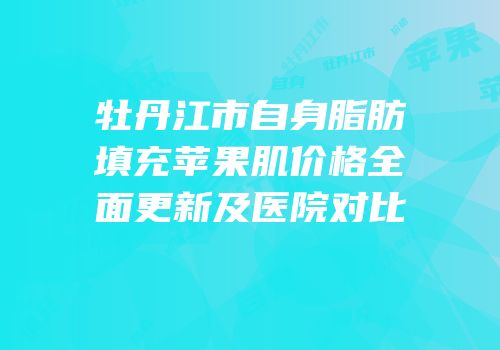 牡丹江市自身脂肪填充苹果肌价格全面更新及医院对比