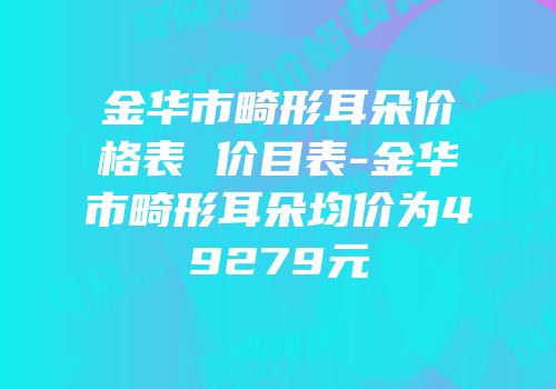 金华市畸形耳朵价格表 价目表-金华市畸形耳朵均价为49279元