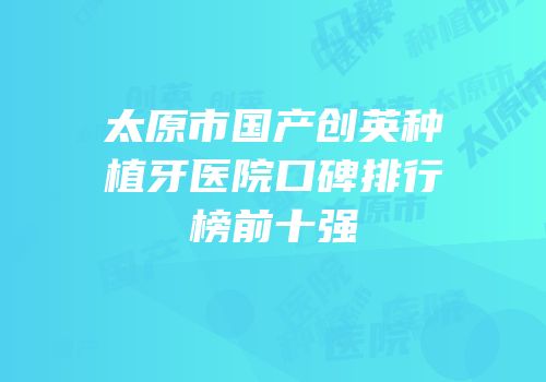 太原市国产创英种植牙医院口碑排行榜前十强