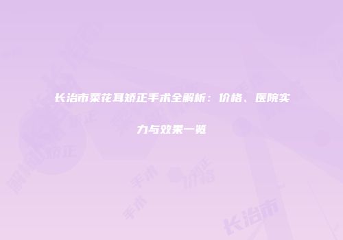 长治市菜花耳矫正手术全解析：价格、医院实力与效果一览