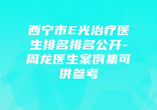 西宁市E光治疗医生排名排名公开-周龙医生案例集可供参考