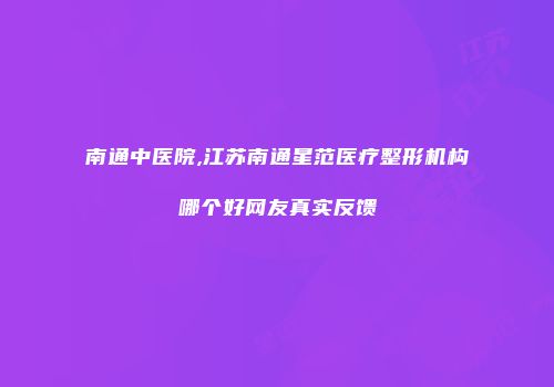 南通中医院,江苏南通星范医疗整形机构哪个好网友真实反馈