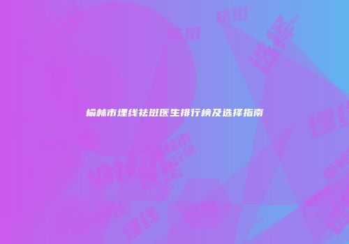 榆林市埋线祛斑医生排行榜及选择指南