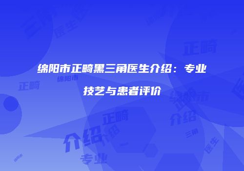 绵阳市正畸黑三角医生介绍：专业技艺与患者评价