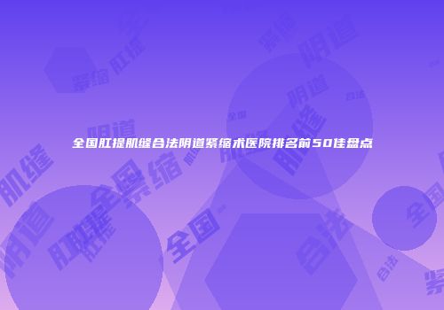 全国肛提肌缝合法阴道紧缩术医院排名前50佳盘点