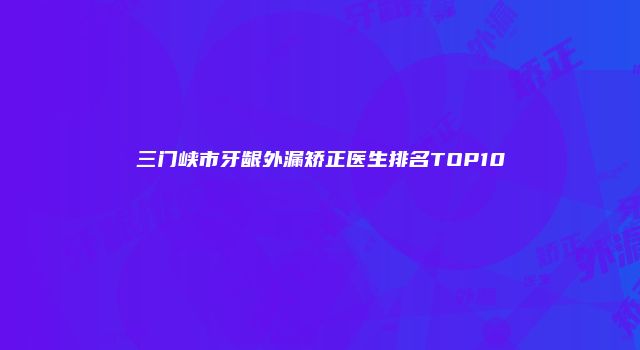 三门峡市牙龈外漏矫正医生排名TOP10
