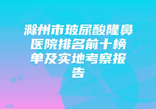滁州市玻尿酸隆鼻医院排名前十榜单及实地考察报告