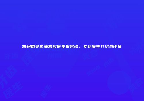 常州市牙齿美容冠医生排名榜：专业医生介绍与评价