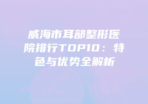 威海市耳部整形医院排行TOP10：特色与优势全解析