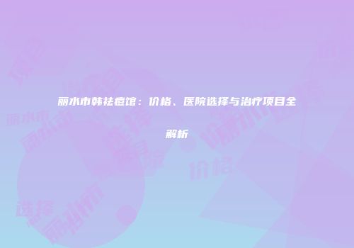丽水市韩祛痘馆：价格、医院选择与治疗项目全解析