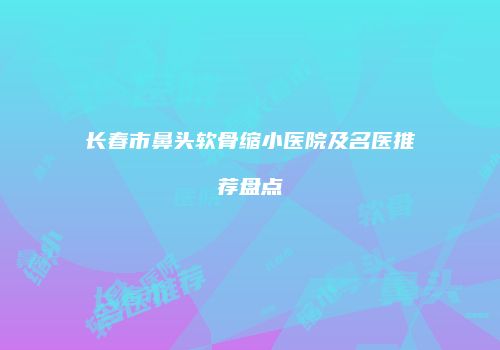 长春市鼻头软骨缩小医院及名医推荐盘点