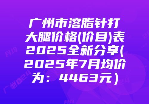 广州市溶脂针打大腿价格(价目)表2025全新分享(2025年7月均价为：4463元）