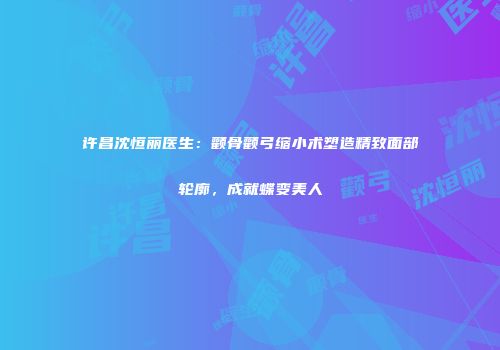 许昌沈恒丽医生：颧骨颧弓缩小术塑造精致面部轮廓，成就蝶变美人