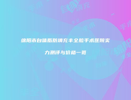 绵阳市自体脂肪填充丰全脸手术医院实力测评与价格一览