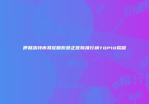 呼和浩特市耳轮畸形矫正医院排行榜TOP10揭晓