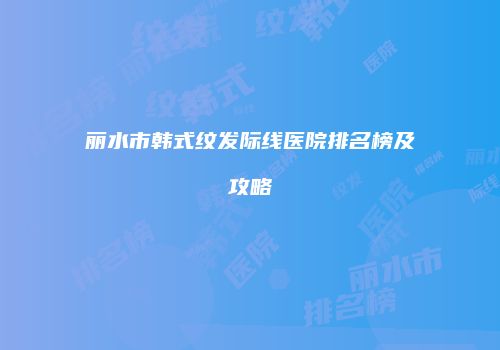 丽水市韩式纹发际线医院排名榜及攻略