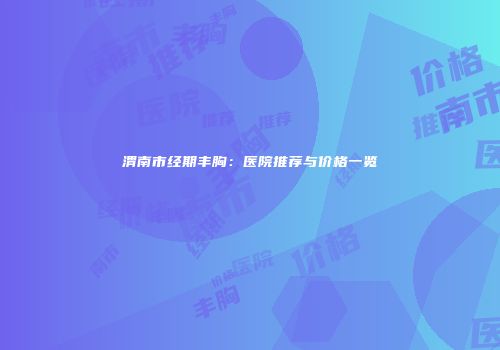 渭南市经期丰胸：医院推荐与价格一览