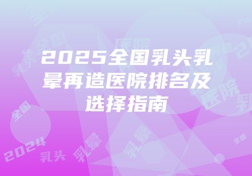 2025全国乳头乳晕再造医院排名及选择指南