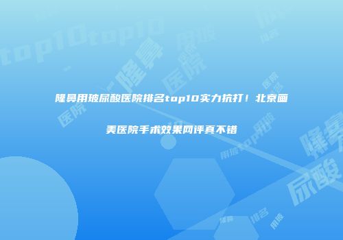 隆鼻用玻尿酸医院排名top10实力抗打！北京画美医院手术效果网评真不错