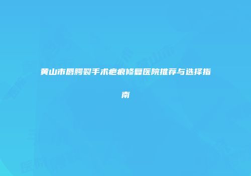 黄山市唇腭裂手术疤痕修复医院推荐与选择指南