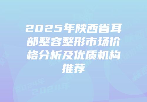 2025年陕西省耳部整容整形市场价格分析及优质机构推荐