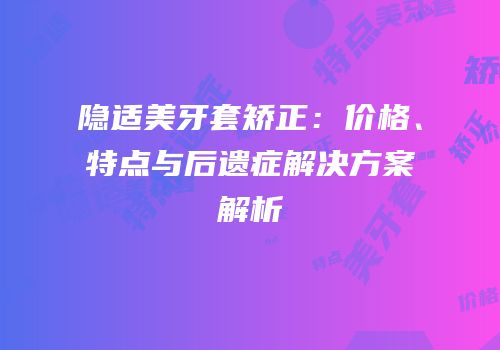 隐适美牙套矫正：价格、特点与后遗症解决方案解析
