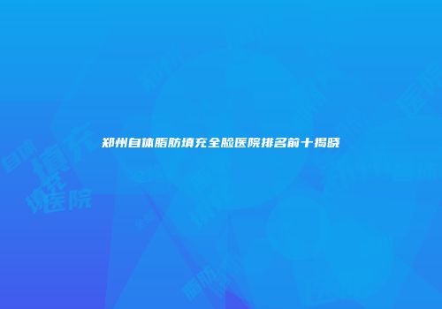 郑州自体脂肪填充全脸医院排名前十揭晓