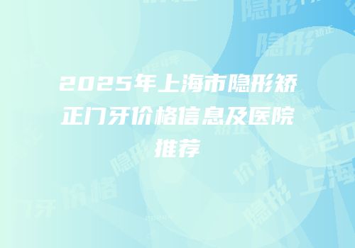 2025年上海市隐形矫正门牙价格信息及医院推荐