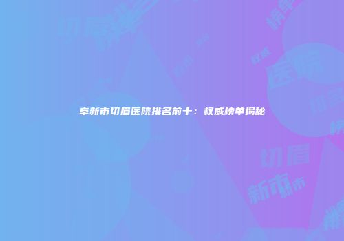 阜新市切眉医院排名前十：权威榜单揭秘