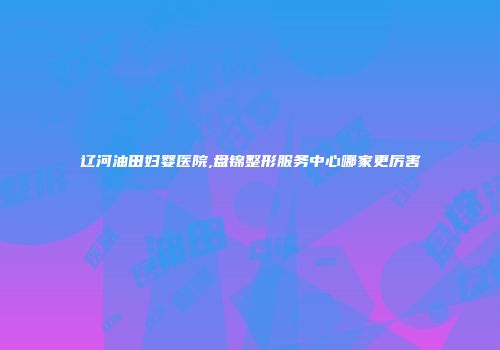 辽河油田妇婴医院,盘锦整形服务中心哪家更厉害