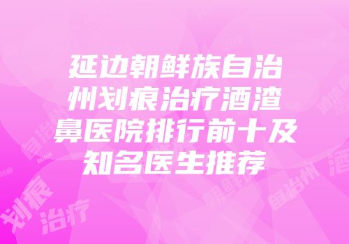 延边朝鲜族自治州划痕治疗酒渣鼻医院排行前十及知名医生推荐