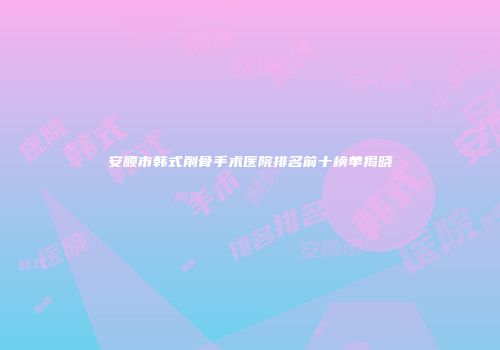 安顺市韩式削骨手术医院排名前十榜单揭晓