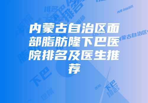 内蒙古自治区面部脂肪隆下巴医院排名及医生推荐