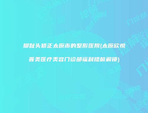 脚趾头矫正太原市的整形医院(太原欣悦晋美医疗美容门诊部福利提前解锁)