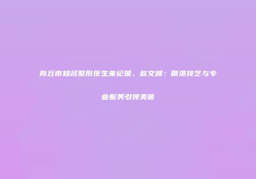 商丘市知名整形医生朱纪国、赵文峰：精湛技艺与专业服务引领美丽