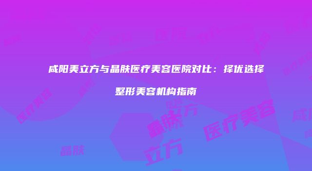 咸阳美立方与晶肤医疗美容医院对比：择优选择整形美容机构指南