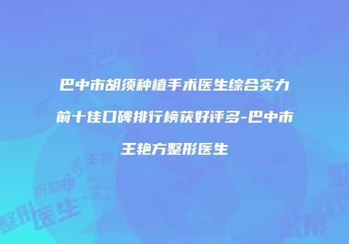 巴中市胡须种植手术医生综合实力前十佳口碑排行榜获好评多-巴中市王艳方整形医生