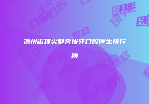 温州市顶尖整容拔牙口腔医生排行榜