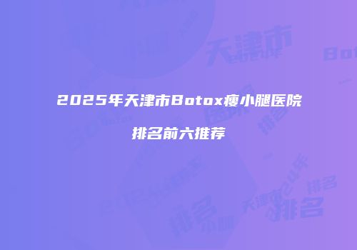 2025年天津市Botox瘦小腿医院排名前六推荐