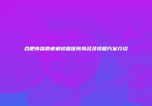合肥市嘴唇疤痕修复医院排名及修复方案介绍