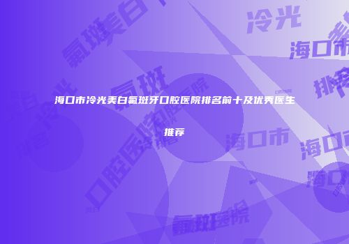 海口市冷光美白氟斑牙口腔医院排名前十及优秀医生推荐