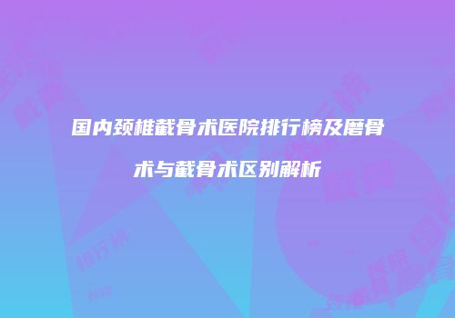 国内颈椎截骨术医院排行榜及磨骨术与截骨术区别解析