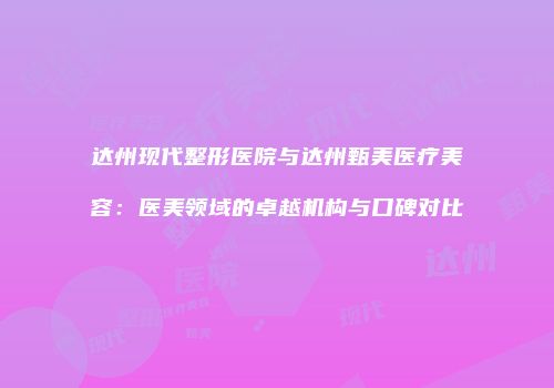 达州现代整形医院与达州甄美医疗美容：医美领域的卓越机构与口碑对比