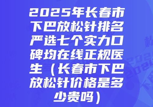 2025年长春市下巴放松针排名严选七个实力口碑均在线正规医生（长春市下巴放松针价格是多少贵吗）