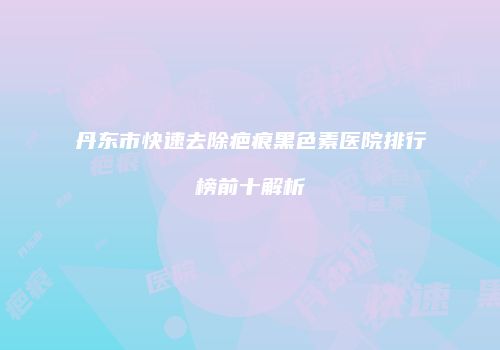 丹东市快速去除疤痕黑色素医院排行榜前十解析