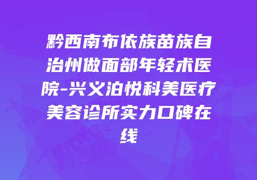 黔西南布依族苗族自治州做面部年轻术医院-兴义泊悦科美医疗美容诊所实力口碑在线
