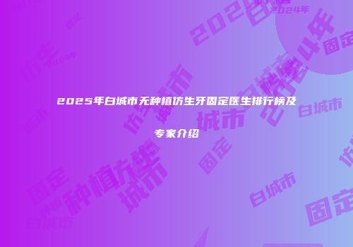 2025年白城市无种植仿生牙固定医生排行榜及专家介绍